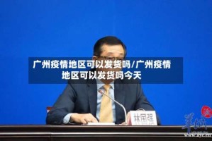 广州疫情地区可以发货吗/广州疫情地区可以发货吗今天