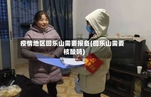 疫情地区回乐山需要报备(回乐山需要核酸吗)-第3张图片