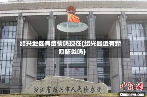 绍兴地区有疫情吗现在(绍兴最近有新冠肺炎吗)-第1张图片