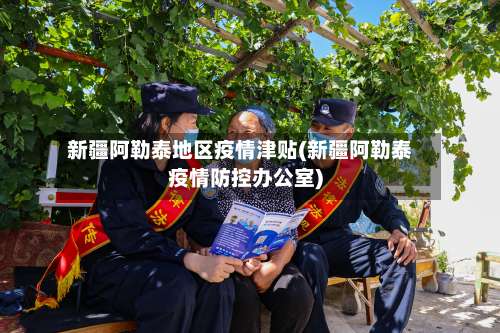 新疆阿勒泰地区疫情津贴(新疆阿勒泰疫情防控办公室)-第1张图片